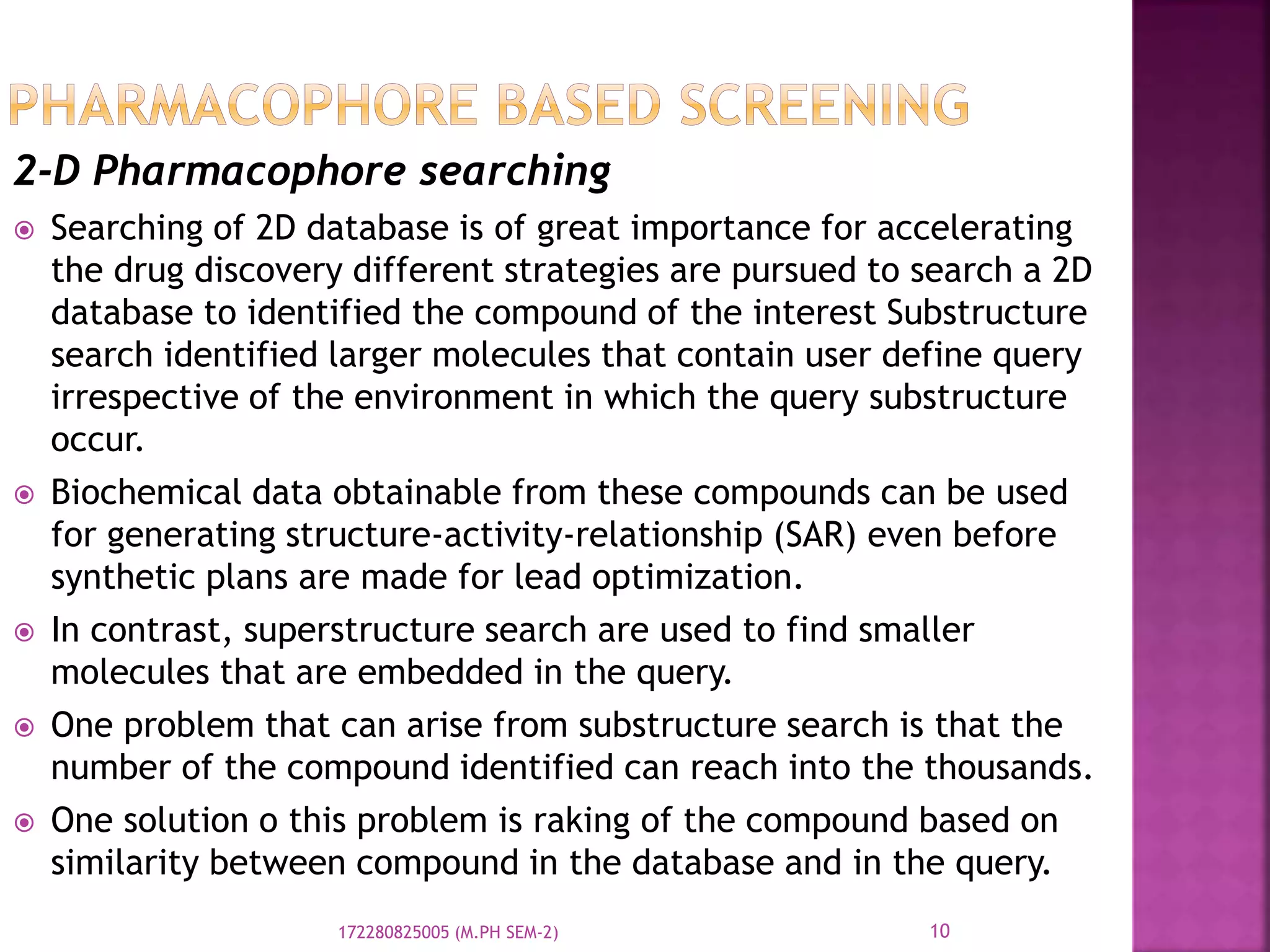 2-D Pharmacophore searching
 Searching of 2D database is of great importance for accelerating
the drug discovery different strategies are pursued to search a 2D
database to identified the compound of the interest Substructure
search identified larger molecules that contain user define query
irrespective of the environment in which the query substructure
occur.
 Biochemical data obtainable from these compounds can be used
for generating structure-activity-relationship (SAR) even before
synthetic plans are made for lead optimization.
 In contrast, superstructure search are used to find smaller
molecules that are embedded in the query.
 One problem that can arise from substructure search is that the
number of the compound identified can reach into the thousands.
 One solution o this problem is raking of the compound based on
similarity between compound in the database and in the query.
10172280825005 (M.PH SEM-2)
 