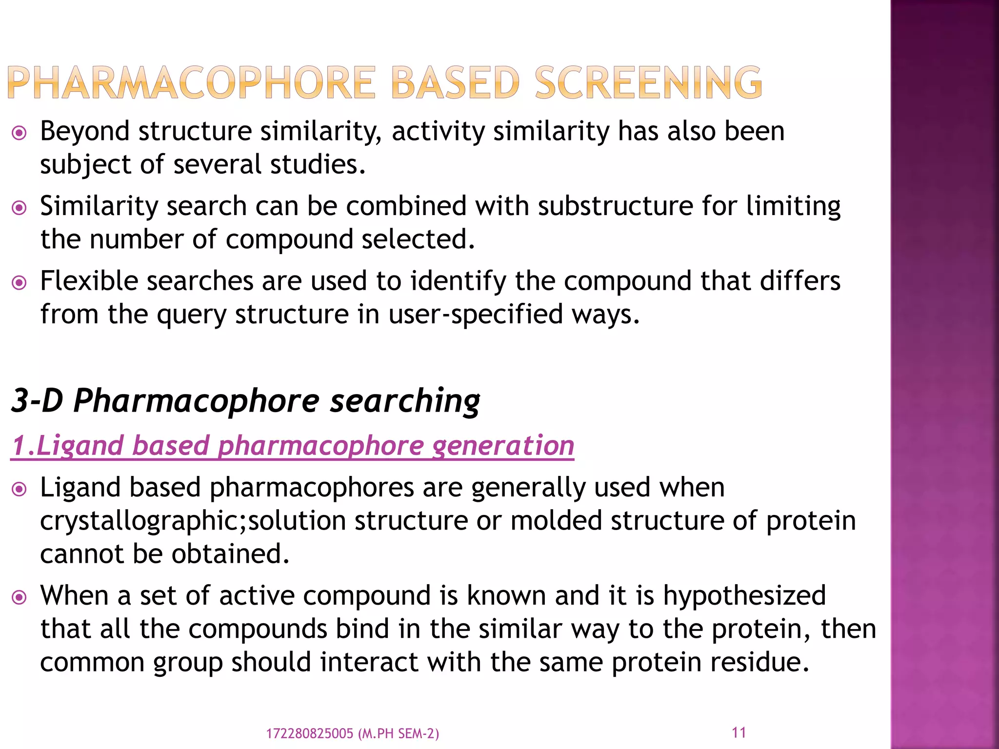  Beyond structure similarity, activity similarity has also been
subject of several studies.
 Similarity search can be combined with substructure for limiting
the number of compound selected.
 Flexible searches are used to identify the compound that differs
from the query structure in user-specified ways.
3-D Pharmacophore searching
1.Ligand based pharmacophore generation
 Ligand based pharmacophores are generally used when
crystallographic;solution structure or molded structure of protein
cannot be obtained.
 When a set of active compound is known and it is hypothesized
that all the compounds bind in the similar way to the protein, then
common group should interact with the same protein residue.
11172280825005 (M.PH SEM-2)
 