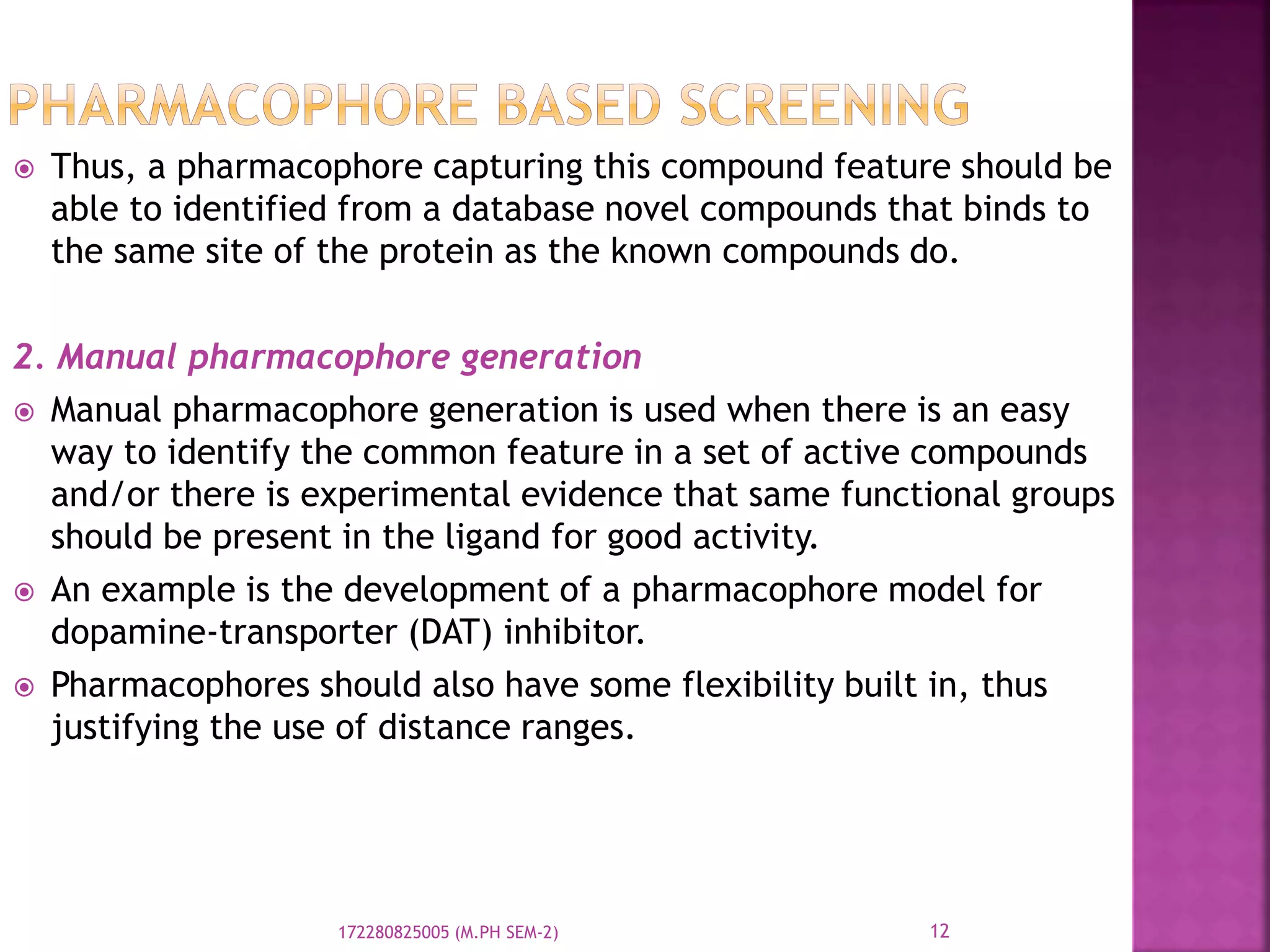  Thus, a pharmacophore capturing this compound feature should be
able to identified from a database novel compounds that binds to
the same site of the protein as the known compounds do.
2. Manual pharmacophore generation
 Manual pharmacophore generation is used when there is an easy
way to identify the common feature in a set of active compounds
and/or there is experimental evidence that same functional groups
should be present in the ligand for good activity.
 An example is the development of a pharmacophore model for
dopamine-transporter (DAT) inhibitor.
 Pharmacophores should also have some flexibility built in, thus
justifying the use of distance ranges.
12172280825005 (M.PH SEM-2)
 