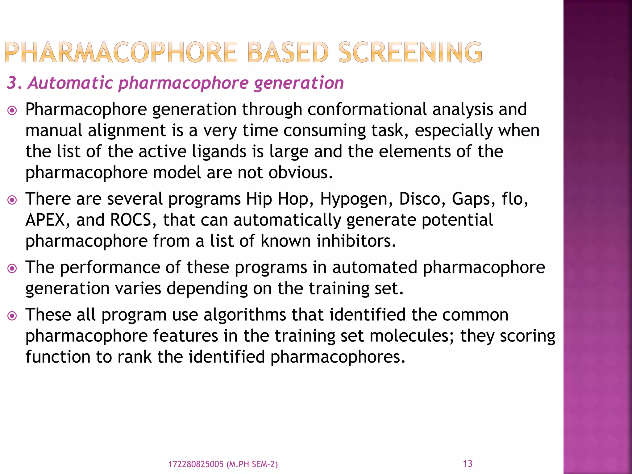 3. Automatic pharmacophore generation
 Pharmacophore generation through conformational analysis and
manual alignment is a very time consuming task, especially when
the list of the active ligands is large and the elements of the
pharmacophore model are not obvious.
 There are several programs Hip Hop, Hypogen, Disco, Gaps, flo,
APEX, and ROCS, that can automatically generate potential
pharmacophore from a list of known inhibitors.
 The performance of these programs in automated pharmacophore
generation varies depending on the training set.
 These all program use algorithms that identified the common
pharmacophore features in the training set molecules; they scoring
function to rank the identified pharmacophores.
13172280825005 (M.PH SEM-2)
 