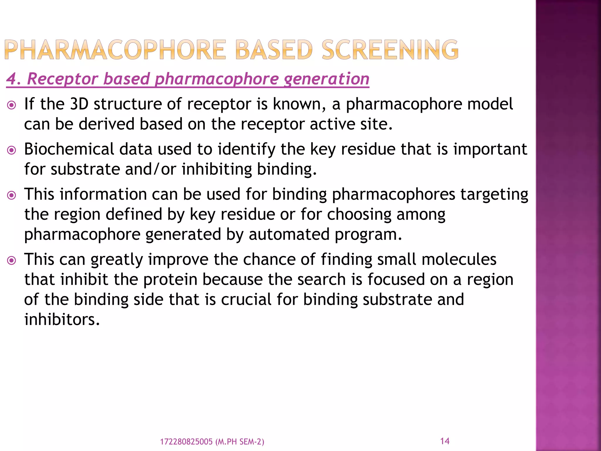 4. Receptor based pharmacophore generation
 If the 3D structure of receptor is known, a pharmacophore model
can be derived based on the receptor active site.
 Biochemical data used to identify the key residue that is important
for substrate and/or inhibiting binding.
 This information can be used for binding pharmacophores targeting
the region defined by key residue or for choosing among
pharmacophore generated by automated program.
 This can greatly improve the chance of finding small molecules
that inhibit the protein because the search is focused on a region
of the binding side that is crucial for binding substrate and
inhibitors.
14172280825005 (M.PH SEM-2)
 