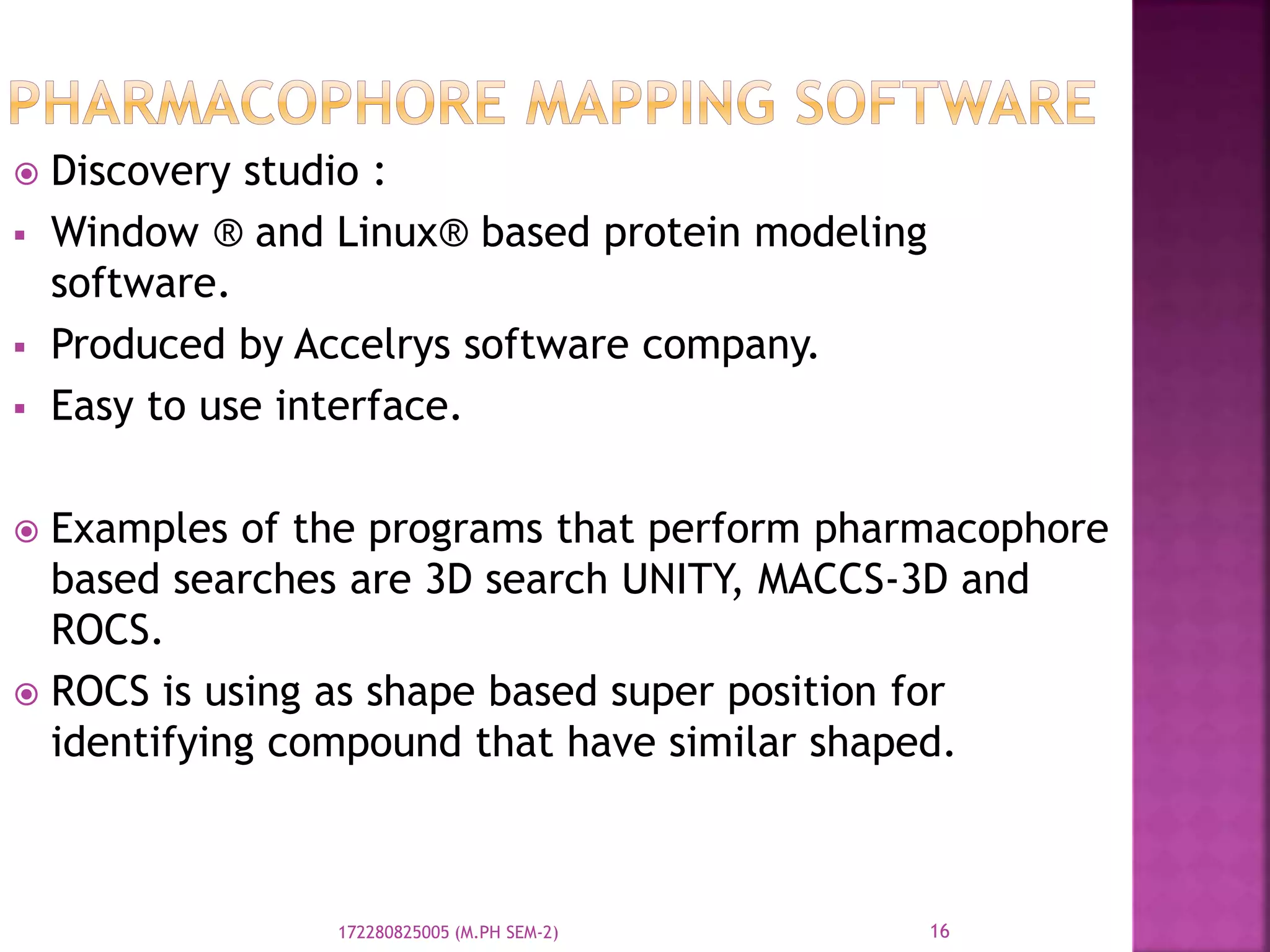  Discovery studio :
 Window ® and Linux® based protein modeling
software.
 Produced by Accelrys software company.
 Easy to use interface.
 Examples of the programs that perform pharmacophore
based searches are 3D search UNITY, MACCS-3D and
ROCS.
 ROCS is using as shape based super position for
identifying compound that have similar shaped.
16172280825005 (M.PH SEM-2)
 