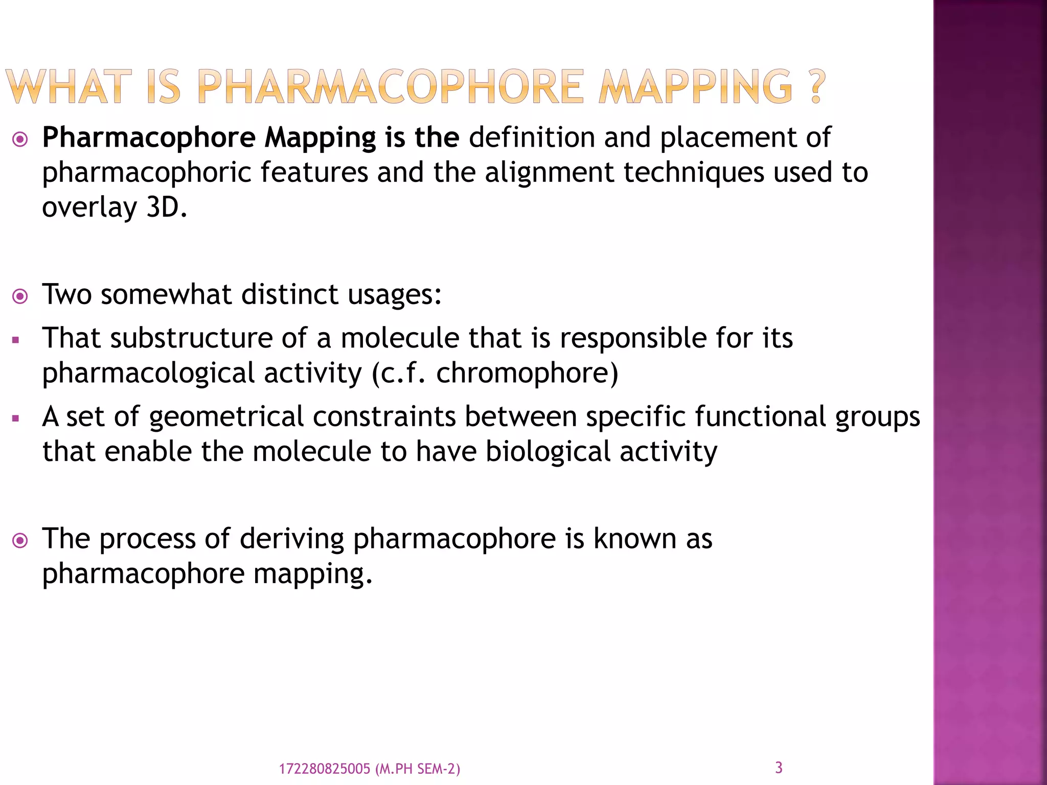  Pharmacophore Mapping is the definition and placement of
pharmacophoric features and the alignment techniques used to
overlay 3D.
 Two somewhat distinct usages:
 That substructure of a molecule that is responsible for its
pharmacological activity (c.f. chromophore)
 A set of geometrical constraints between specific functional groups
that enable the molecule to have biological activity
 The process of deriving pharmacophore is known as
pharmacophore mapping.
3172280825005 (M.PH SEM-2)
 