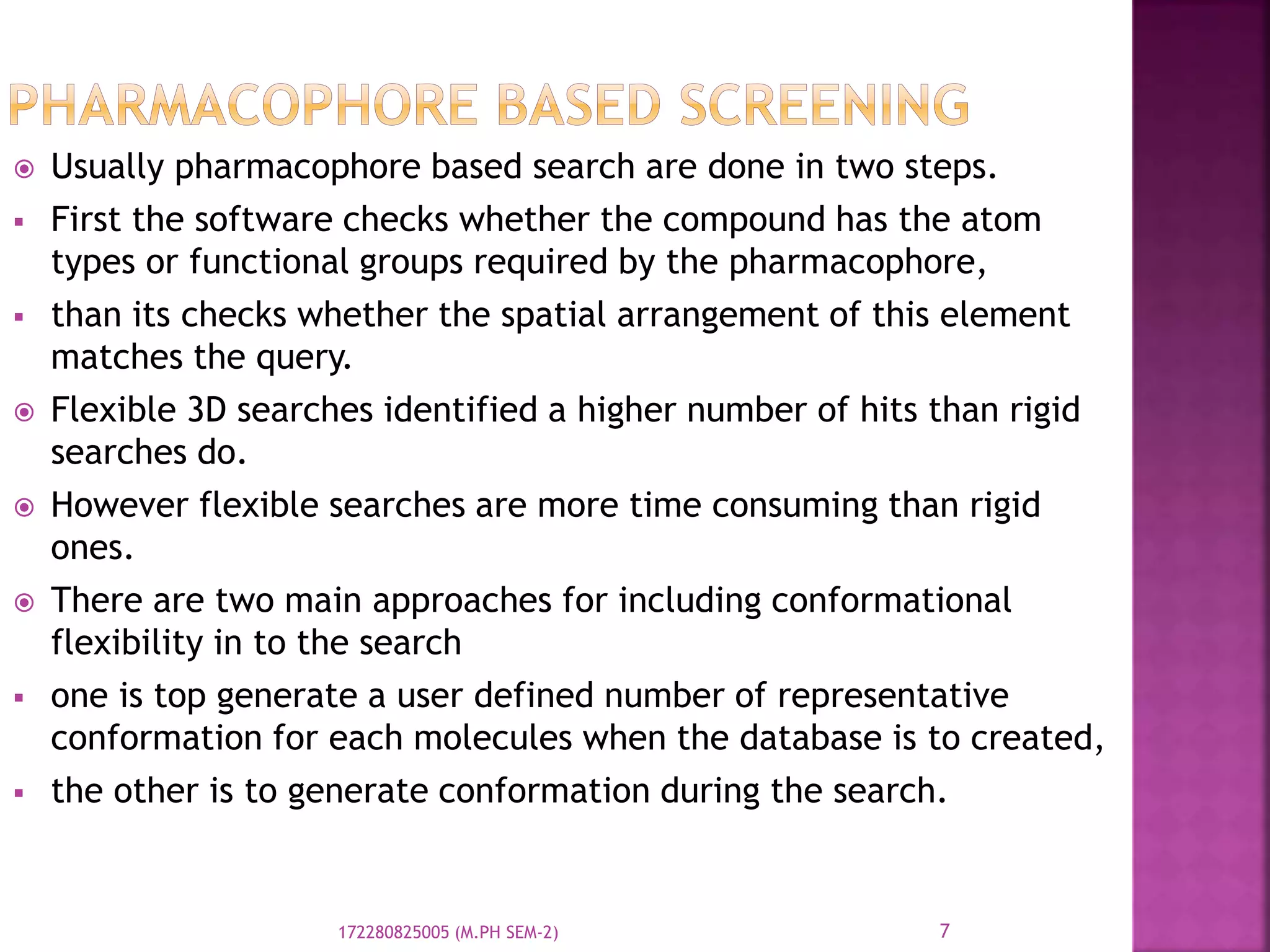  Usually pharmacophore based search are done in two steps.
 First the software checks whether the compound has the atom
types or functional groups required by the pharmacophore,
 than its checks whether the spatial arrangement of this element
matches the query.
 Flexible 3D searches identified a higher number of hits than rigid
searches do.
 However flexible searches are more time consuming than rigid
ones.
 There are two main approaches for including conformational
flexibility in to the search
 one is top generate a user defined number of representative
conformation for each molecules when the database is to created,
 the other is to generate conformation during the search.
7172280825005 (M.PH SEM-2)
 