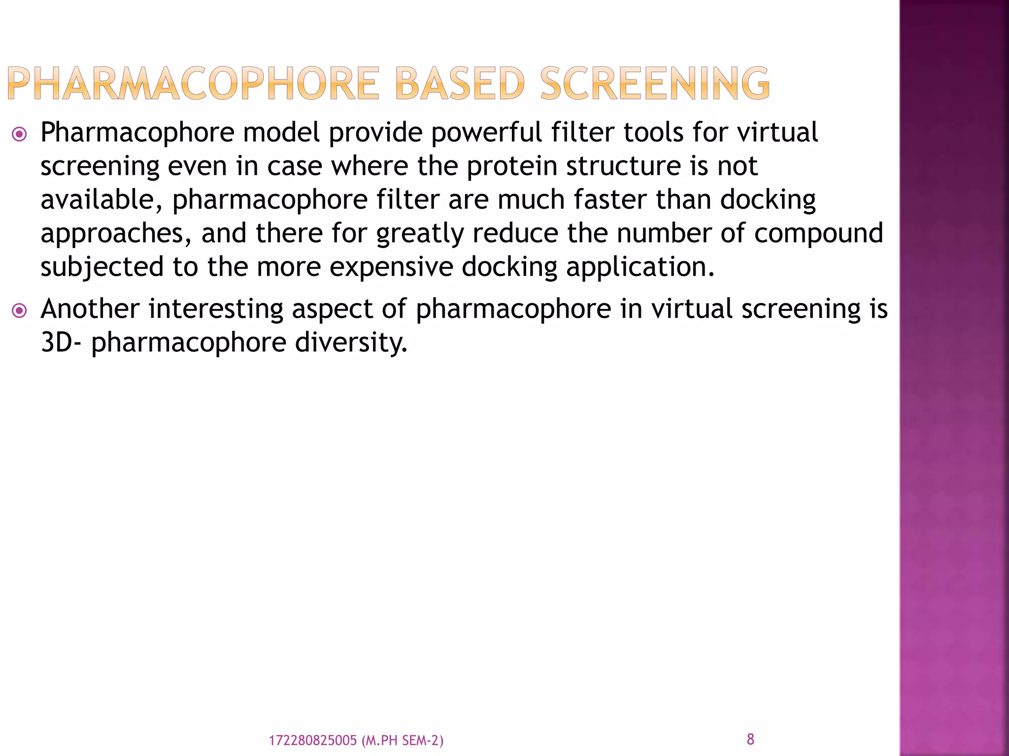  Pharmacophore model provide powerful filter tools for virtual
screening even in case where the protein structure is not
available, pharmacophore filter are much faster than docking
approaches, and there for greatly reduce the number of compound
subjected to the more expensive docking application.
 Another interesting aspect of pharmacophore in virtual screening is
3D- pharmacophore diversity.
8172280825005 (M.PH SEM-2)
 