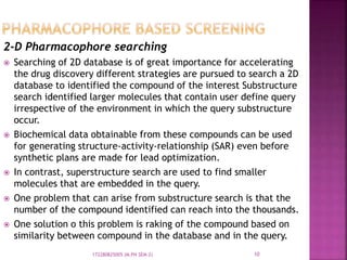 2-D Pharmacophore searching
 Searching of 2D database is of great importance for accelerating
the drug discovery different strategies are pursued to search a 2D
database to identified the compound of the interest Substructure
search identified larger molecules that contain user define query
irrespective of the environment in which the query substructure
occur.
 Biochemical data obtainable from these compounds can be used
for generating structure-activity-relationship (SAR) even before
synthetic plans are made for lead optimization.
 In contrast, superstructure search are used to find smaller
molecules that are embedded in the query.
 One problem that can arise from substructure search is that the
number of the compound identified can reach into the thousands.
 One solution o this problem is raking of the compound based on
similarity between compound in the database and in the query.
10172280825005 (M.PH SEM-2)
 