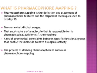  Pharmacophore Mapping is the definition and placement of
pharmacophoric features and the alignment techniques used to
overlay 3D.
 Two somewhat distinct usages:
 That substructure of a molecule that is responsible for its
pharmacological activity (c.f. chromophore)
 A set of geometrical constraints between specific functional groups
that enable the molecule to have biological activity
 The process of deriving pharmacophore is known as
pharmacophore mapping.
3172280825005 (M.PH SEM-2)
 