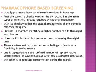  Usually pharmacophore based search are done in two steps.
 First the software checks whether the compound has the atom
types or functional groups required by the pharmacophore,
 than its checks whether the spatial arrangement of this element
matches the query.
 Flexible 3D searches identified a higher number of hits than rigid
searches do.
 However flexible searches are more time consuming than rigid
ones.
 There are two main approaches for including conformational
flexibility in to the search
 one is top generate a user defined number of representative
conformation for each molecules when the database is to created,
 the other is to generate conformation during the search.
7172280825005 (M.PH SEM-2)
 