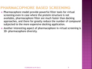  Pharmacophore model provide powerful filter tools for virtual
screening even in case where the protein structure is not
available, pharmacophore filter are much faster than docking
approaches, and there for greatly reduce the number of compound
subjected to the more expensive docking application.
 Another interesting aspect of pharmacophore in virtual screening is
3D- pharmacophore diversity.
8172280825005 (M.PH SEM-2)
 