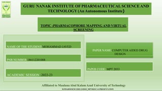 GURU NANAK INSTITUTE OF PHARMACEUTICAL SCIENCE AND
TECHNOLOGY (AnAutonomous Institute)
TOPIC :PHARMACOPHORE MAPPING AND VIRTUAL
SCREENING
NAME OF THE STUDENT:MOHAMMAD JAVED
PNR NUMBER:186112201008
ACADEMIC SESSION: 2022-23
PAPER NAME:COMPUTER AIDED DRUG
DESIGN
PAPER CODE: MPT 2033
Affiliated to MaulanaAbul KalamAzad University of Technology
M.PHARM/SEM 2/2022-23/R2O_MPT2033/CA1/PRESENTATION
 