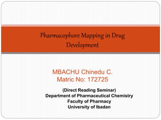 Pharmacophore Mapping in Drug 
Development 
MBACHU Chinedu C. 
Matric No: 172725 
(Direct Reading Seminar) 
Department of Pharmaceutical Chemistry 
Faculty of Pharmacy 
University of Ibadan 
 