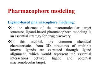 Pharmacophore modeling
Ligand-based pharmacophore modeling:
In the absence of the macromolecular target
structure, ligand-based pharmacophore modeling is
an essential strategy for drug discovery.
In this method, the common chemical
characteristics from 3D structures of multiple
known ligands are extracted through ligand
alignment, which would represent the essential
interactions between ligand and potential
macromolecular target.
 