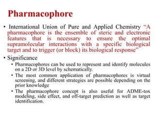 Pharmacophore
• International Union of Pure and Applied Chemistry “A
pharmacophore is the ensemble of steric and electronic
features that is necessary to ensure the optimal
supramolecular interactions with a specific biological
target and to trigger (or block) its biological response”
• Significance
• Pharmacophores can be used to represent and identify molecules
on a 2D or 3D level by schematically.
• The most common application of pharmacophores is virtual
screening, and different strategies are possible depending on the
prior knowledge
• The pharmacophore concept is also useful for ADME-tox
modeling, side effect, and off-target prediction as well as target
identification.
 
