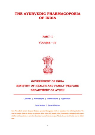 THE AYURVEDIC PHARMACOPOEIA
OF INDIA
PART- I
VOLUME – IV
GOVERNMENT OF INDIA
MINISTRY OF HEALTH AND FAMILY WELFARE
DEPARTMENT OF AYUSH
Contents | Monographs | Abbreviations | Appendices
Legal Notices | General Notices
Note: This e-Book contains Computer Database generated Monographs which are reproduced from official publication. The
order of contents under the sections of Synonyms, Rasa, Guna, Virya, Vipaka, Karma, Formulations, Therapeutic uses may be
shuffled, but the contents are same from the original source. However, in case of doubt, the user is advised to refer the official
book.
i
 
