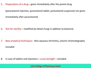 5. Preparations of a drug – given immediately after the parent drug
(paracetamol injection, paracetamol tablet, paracetamol suspension etc given
immediately after paracetamol)
6. Test for sterility – modified (to detect fungi in addition to bacteria)
7. New analytical techniques - Non-aqueous titrimetry, column chromatography
included
8. In case of tablets and injections – usual strength – included.
Lisie College of Pharmacy, Kochi
 