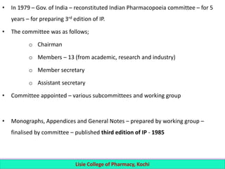 • In 1979 – Gov. of India – reconstituted Indian Pharmacopoeia committee – for 5
years – for preparing 3rd edition of IP.
• The committee was as follows;
o Chairman
o Members – 13 (from academic, research and industry)
o Member secretary
o Assistant secretary
• Committee appointed – various subcommittees and working group
• Monographs, Appendices and General Notes – prepared by working group –
finalised by committee – published third edition of IP - 1985
Lisie College of Pharmacy, Kochi
 
