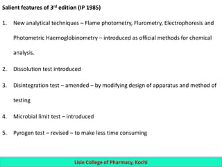 Salient features of 3rd edition (IP 1985)
1. New analytical techniques – Flame photometry, Flurometry, Electrophoresis and
Photometric Haemoglobinometry – introduced as official methods for chemical
analysis.
2. Dissolution test introduced
3. Disintegration test – amended – by modifying design of apparatus and method of
testing
4. Microbial limit test – introduced
5. Pyrogen test – revised – to make less time consuming
Lisie College of Pharmacy, Kochi
 