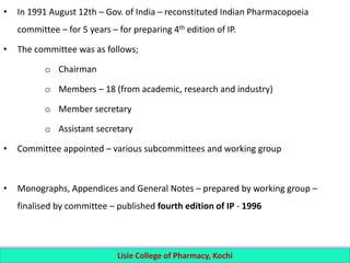 • In 1991 August 12th – Gov. of India – reconstituted Indian Pharmacopoeia
committee – for 5 years – for preparing 4th edition of IP.
• The committee was as follows;
o Chairman
o Members – 18 (from academic, research and industry)
o Member secretary
o Assistant secretary
• Committee appointed – various subcommittees and working group
• Monographs, Appendices and General Notes – prepared by working group –
finalised by committee – published fourth edition of IP - 1996
Lisie College of Pharmacy, Kochi
 