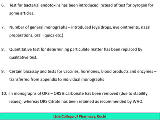 6. Test for bacterial endotoxins has been introduced instead of test for pyrogen for
some articles.
7. Number of general monographs – introduced (eye drops, eye ointments, nasal
preparations, oral liquids etc.)
8. Quantitative test for determining particulate matter has been replaced by
qualitative test.
9. Certain bioassay and tests for vaccines, hormones, blood products and enzymes –
transferred from appendix to individual monographs
10. In monographs of ORS – ORS Bicarbonate has been removed (due to stability
issues), whereas ORS Citrate has been retained as recommended by WHO.
Lisie College of Pharmacy, Kochi
 
