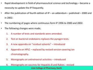 • Rapid development in field of pharmaceutical science and technology – became a
necessity to update the IP frequently.
• After the publication of fourth edition of IP – an addendum – published – 2000 and
in 2002.
• The numbering of pages where continuous form IP 1996 to 2000 and 2002.
• The following changes were made;
1. A number of tests and standards were amended.
2. Test on bacterial endotoxins replaces the pyrogen tests.
3. A new appendix on “residual solvents” – introduced
4. Appendix on HPLC – replaced by revised version covering ion
chromatography.
5. Monographs on antiretroviral activities – introduced
6. Monographs on vaccines for Hepatitis B and Rabies - revised
Lisie College of Pharmacy, Kochi
 