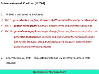 Salient features of 5th edition (IP 2007)
1. IP 2007 – presented in 3 volumes.
 Vol. I – general notes, preface, structure of IPC, introduction and general chapters
 Vol. II – general monographs on drugs, dosage forms and pharmaceutical aids
 Vol. III - general monographs on drugs, dosage forms and pharmaceutical aids cont
general monographs on vaccines and immunosera for human use, herbs
and herbal products, blood and blood related products, biotechnology
products and veterinary products.
2. General chemical tests – eliminated and IR and UV spectrophotomeric tests -
included
Lisie College of Pharmacy, Kochi
 