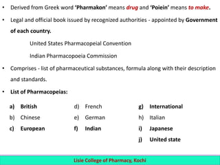 • Derived from Greek word ‘Pharmakon’ means drug and ‘Poiein’ means to make.
• Legal and official book issued by recognized authorities - appointed by Government
of each country.
United States Pharmacopeial Convention
Indian Pharmacopoeia Commission
• Comprises - list of pharmaceutical substances, formula along with their description
and standards.
• List of Pharmacopeias:
Lisie College of Pharmacy, Kochi
a) British
b) Chinese
c) European
d) French
e) German
f) Indian
g) International
h) Italian
i) Japanese
j) United state
 