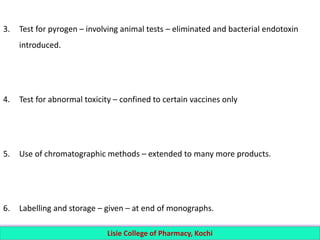 3. Test for pyrogen – involving animal tests – eliminated and bacterial endotoxin
introduced.
4. Test for abnormal toxicity – confined to certain vaccines only
5. Use of chromatographic methods – extended to many more products.
6. Labelling and storage – given – at end of monographs.
Lisie College of Pharmacy, Kochi
 