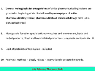 7. General monographs for dosage forms of active pharmaceutical ingredients are
grouped at beginning of Vol. II – followed by monographs of active
pharmaceutical ingredient, pharmaceutical aid, individual dosage form (all in
alphabetical order)
8. Monographs for other special articles – vaccines and immunosera, herbs and
herbal products, blood and blood related products etc – separate section in Vol. III
9. Limit of bacterial contamination – included
10. Analytical methods – closely related – internationally accepted methods.
Lisie College of Pharmacy, Kochi
 