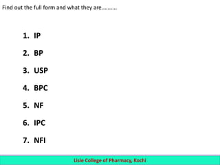 Find out the full form and what they are..........
1. IP
2. BP
3. USP
4. BPC
5. NF
6. IPC
7. NFI
Lisie College of Pharmacy, Kochi
 