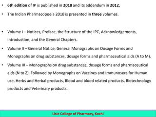 • 6th edition of IP is published in 2010 and its addendum in 2012.
• The Indian Pharmacopoeia 2010 is presented in three volumes.
• Volume I – Notices, Preface, the Structure of the IPC, Acknowledgements,
Introduction, and the General Chapters.
• Volume II – General Notice, General Monographs on Dosage Forms and
Monographs on drug substances, dosage forms and pharmaceutical aids (A to M).
• Volume III – Monographs on drug substances, dosage forms and pharmaceutical
aids (N to Z). Followed by Monographs on Vaccines and Immunosera for Human
use, Herbs and Herbal products, Blood and blood related products, Biotechnology
products and Veterinary products.
Lisie College of Pharmacy, Kochi
 