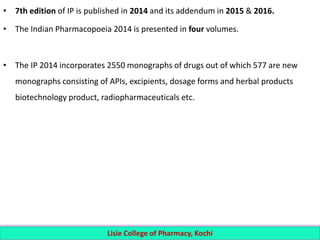 • 7th edition of IP is published in 2014 and its addendum in 2015 & 2016.
• The Indian Pharmacopoeia 2014 is presented in four volumes.
• The IP 2014 incorporates 2550 monographs of drugs out of which 577 are new
monographs consisting of APIs, excipients, dosage forms and herbal products
biotechnology product, radiopharmaceuticals etc.
Lisie College of Pharmacy, Kochi
 