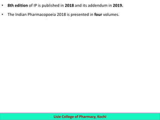 • 8th edition of IP is published in 2018 and its addendum in 2019.
• The Indian Pharmacopoeia 2018 is presented in four volumes.
Lisie College of Pharmacy, Kochi
 