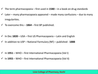  The term pharmacopoeia – first used in 1580 – in a book on drug standards
 Later – many pharmacopoeia appeared – made many confusions – due to many
irregularities.
 To overcome this – 1864 – first BP published.
 In Dec 1820 – USA – first US Pharmacopoeia – Latin and English
 In addition to USP – National Formulary (NF) – published - 1888
 In 1951 – WHO – first International Pharmacopoeia (Vol I)
 In 1955 – WHO – first International Pharmacopoeia (Vol II)
Lisie College of Pharmacy, Kochi
 