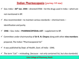 Indian Pharmacopoeia (journey till now)
 Gov. India – 26th Jan. 1944 – directed DTAB – list the drugs used in India – which are
not mentioned in BP.
 Also recommended – to maintain various standards – chemical tests –
identification and purity
 1946 – Gov. India – PHARMACOPOEIAL LIST – supplement to BP.
 Committee under chairmanship of Sir R. N. Chopra along with other nine members
prepared, The Indian “Pharmacopoeial list”
 It was published by Dept. of Health, Govt. of India - 1946.
 The term “List” – misleading. (because - not only contained list, but also standards)
Lisie College of Pharmacy, Kochi
 