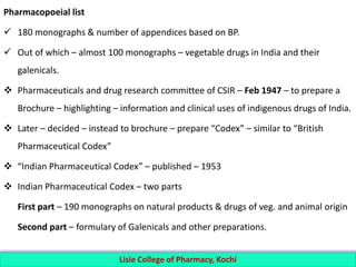 Pharmacopoeial list
 180 monographs & number of appendices based on BP.
 Out of which – almost 100 monographs – vegetable drugs in India and their
galenicals.
 Pharmaceuticals and drug research committee of CSIR – Feb 1947 – to prepare a
Brochure – highlighting – information and clinical uses of indigenous drugs of India.
 Later – decided – instead to brochure – prepare “Codex” – similar to “British
Pharmaceutical Codex”
 “Indian Pharmaceutical Codex” – published – 1953
 Indian Pharmaceutical Codex – two parts
First part – 190 monographs on natural products & drugs of veg. and animal origin
Second part – formulary of Galenicals and other preparations.
Lisie College of Pharmacy, Kochi
 