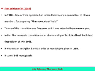  First edition of IP (1955)
• In 1948 – Gov. of India appointed an Indian Pharmacopeia committee, of eleven
members, for preparing “Pharmacopeia of India”
• Tenure of this committee was five years which was extended by one more year.
• Indian Pharmacopeia committee under chairmanship of Dr. B. N. Ghosh Published
first edition of IP in 1955.
• It was written in English & official titles of monographs given in Latin.
• It covers 986 monographs.
Lisie College of Pharmacy, Kochi
 