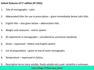 Salient features of 1st edition (IP 1955)
1. Title of monographs – Latin.
2. Abbreviated titles for use in prescription – given immediately below Latin title.
3. English title – also given below – abbreviation title.
4. Weighs and measures – metric system
5. All statements in monographs – considered as constitute standards.
6. Doses – expressed – Metric and English system
7. List of preparations – given at end of some monographs
8. Temperature – expressed in Celsius
9. Descriptive terms (very soluble, freely soluble etc) used- solubility is unknown.
Lisie College of Pharmacy, Kochi
 