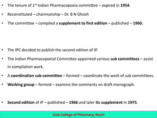 • The tenure of 1st Indian Pharmacopoeia committee – expired in 1954.
• Reconstituted – chairmanship – Dr. B N Ghosh
• The committee – compiled a supplement to first edition – published – 1960.
• The IPC decided to publish the second edition of IP.
• The Indian Pharmacopoeial Committee appointed various sub committees – assist
in compilation work.
• A coordination sub committee – formed – coordinate the work of sub committees.
• Working group – formed – examine the comments on draft monograph.
• Second edition of IP – published – 1966 and later its supplement in 1975.
Lisie College of Pharmacy, Kochi
 