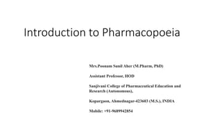Introduction to Pharmacopoeia
Mrs.Poonam Sunil Aher (M.Pharm, PhD)
Assistant Professor, HOD
Sanjivani College of Pharmaceutical Education and
Research (Autonomous),
Kopargaon, Ahmednagar-423603 (M.S.), INDIA
Mobile: +91-9689942854
 