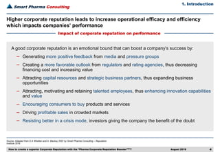 Smart Pharma Consulting
Source: Adapted from D.A Whetten and A. Mackey 2002 by Smart Pharma Consulting – Reputation
Institute 2016
1. Introduction
August 2016 4
Higher corporate reputation leads to increase operational efficacy and efficiency
which impacts companies’ performance
Impact of corporate reputation on performance
A good corporate reputation is an emotional bound that can boost a company’s success by:
– Generating more positive feedback from media and pressure groups
– Creating a more favorable outlook from regulators and rating agencies, thus decreasing
financing cost and increasing value
– Attracting capital resources and strategic business partners, thus expanding business
opportunities
– Attracting, motivating and retaining talented employees, thus enhancing innovation capabilities
and value
– Encouraging consumers to buy products and services
– Driving profitable sales in crowded markets
– Resisting better in a crisis mode, investors giving the company the benefit of the doubt
How to create a superior Corporate Reputation with the “Pharma Corporate Reputation BoosterTM”?
 