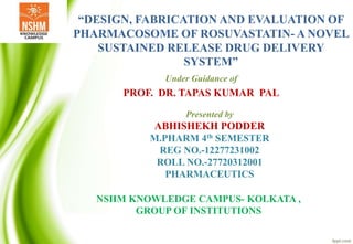 “DESIGN, FABRICATION AND EVALUATION OF
PHARMACOSOME OF ROSUVASTATIN- A NOVEL
SUSTAINED RELEASE DRUG DELIVERY
SYSTEM”
Under Guidance of
PROF. DR. TAPAS KUMAR PAL
Presented by
ABHISHEKH PODDER
M.PHARM 4th SEMESTER
REG NO.-12277231002
ROLL NO.-27720312001
PHARMACEUTICS
NSHM KNOWLEDGE CAMPUS- KOLKATA ,
GROUP OF INSTITUTIONS
 
