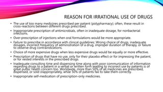 REASON FOR IRRATIONAL USE OF DRUGS
• The use of too many medicines prescribed per patient (polypharmacy); often, these result in
cross-reactions between different drugs prescribed.
• Inappropriate prescription of antimicrobials, often in inadequate dosage, for nonbacterial
infections.
• Over-prescription of injections when oral formulations would be more appropriate.
• Failure to prescribe in accordance with clinical guidelines: Wrong choice of drugs, inadequate
dosages, incorrect frequency of administration of a drug, improper duration of therapy, or failure
to observe drug contraindications.
• Choice of more expensive drugs when less expensive drugs would be equally or more effective.
• Prescription of drugs that have no use, only for their placebo effect or for impressing the patient,
or for vested interests in the prescribed drugs.
• Inadequate consulting time and dispensing time along with poor communication of information
regarding drugs to a patient in a verbal or written form leading to incorrect use by patients is of
great public health concern too. Worldwide, more than 50% of all medicines are prescribed,
dispensed, or sold inappropriately, while 50% of patients fail to take them correctly.
• Inappropriate self-medication of prescription-only medicines.
 