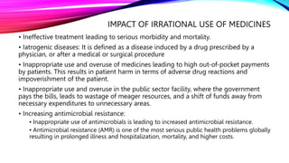 IMPACT OF IRRATIONAL USE OF MEDICINES
• Ineffective treatment leading to serious morbidity and mortality.
• Iatrogenic diseases: It is defined as a disease induced by a drug prescribed by a
physician, or after a medical or surgical procedure
• Inappropriate use and overuse of medicines leading to high out-of-pocket payments
by patients. This results in patient harm in terms of adverse drug reactions and
impoverishment of the patient.
• Inappropriate use and overuse in the public sector facility, where the government
pays the bills, leads to wastage of meager resources, and a shift of funds away from
necessary expenditures to unnecessary areas.
• Increasing antimicrobial resistance:
▪ Inappropriate use of antimicrobials is leading to increased antimicrobial resistance.
▪ Antimicrobial resistance (AMR) is one of the most serious public health problems globally
resulting in prolonged illness and hospitalization, mortality, and higher costs.
 