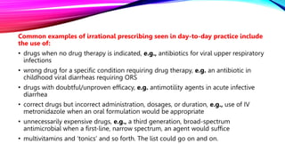 Common examples of irrational prescribing seen in day-to-day practice include
the use of:
• drugs when no drug therapy is indicated, e.g., antibiotics for viral upper respiratory
infections
• wrong drug for a specific condition requiring drug therapy, e.g. an antibiotic in
childhood viral diarrheas requiring ORS
• drugs with doubtful/unproven efficacy, e.g. antimotility agents in acute infective
diarrhea
• correct drugs but incorrect administration, dosages, or duration, e.g., use of IV
metronidazole when an oral formulation would be appropriate
• unnecessarily expensive drugs, e.g., a third generation, broad-spectrum
antimicrobial when a first-line, narrow spectrum, an agent would suffice
• multivitamins and ‘tonics’ and so forth. The list could go on and on.
 