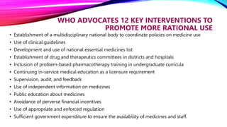 WHO ADVOCATES 12 KEY INTERVENTIONS TO
PROMOTE MORE RATIONAL USE
• Establishment of a multidisciplinary national body to coordinate policies on medicine use
• Use of clinical guidelines
• Development and use of national essential medicines list
• Establishment of drug and therapeutics committees in districts and hospitals
• Inclusion of problem-based pharmacotherapy training in undergraduate curricula
• Continuing in-service medical education as a licensure requirement
• Supervision, audit, and feedback
• Use of independent information on medicines
• Public education about medicines
• Avoidance of perverse financial incentives
• Use of appropriate and enforced regulation
• Sufficient government expenditure to ensure the availability of medicines and staff.
 