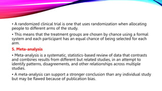• A randomized clinical trial is one that uses randomization when allocating
people to different arms of the study.
• This means that the treatment groups are chosen by chance using a formal
system and each participant has an equal chance of being selected for each
arm.
5. Meta-analysis
• Meta-analysis is a systematic, statistics-based review of data that contrasts
and combines results from different but related studies, in an attempt to
identify patterns, disagreements, and other relationships across multiple
studies.
• A meta-analysis can support a stronger conclusion than any individual study
but may be flawed because of publication bias.
 