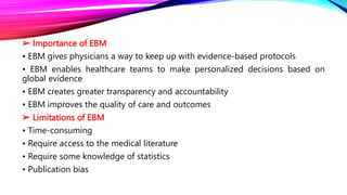 ➢ Importance of EBM
• EBM gives physicians a way to keep up with evidence-based protocols
• EBM enables healthcare teams to make personalized decisions based on
global evidence
• EBM creates greater transparency and accountability
• EBM improves the quality of care and outcomes
➢ Limitations of EBM
• Time-consuming
• Require access to the medical literature
• Require some knowledge of statistics
• Publication bias
 