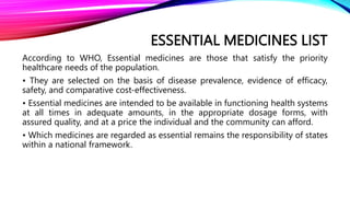 ESSENTIAL MEDICINES LIST
According to WHO, Essential medicines are those that satisfy the priority
healthcare needs of the population.
• They are selected on the basis of disease prevalence, evidence of efficacy,
safety, and comparative cost-effectiveness.
• Essential medicines are intended to be available in functioning health systems
at all times in adequate amounts, in the appropriate dosage forms, with
assured quality, and at a price the individual and the community can afford.
• Which medicines are regarded as essential remains the responsibility of states
within a national framework.
 