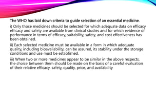 The WHO has laid down criteria to guide selection of an essential medicine.
i) Only those medicines should be selected for which adequate data on efficacy
efficacy and safety are available from clinical studies and for which evidence of
performance in terms of efficacy, suitability, safety, and cost effectiveness has
been obtained.
ii) Each selected medicine must be available in a form in which adequate
quality, including bioavailability, can be assured, its stability under the storage
conditions and use must be established.
iii) When two or more medicines appear to be similar in the above respects,
the choice between them should be made on the basis of a careful evaluation
of their relative efficacy, safety, quality, price, and availability.
 