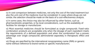 iv) In cost comparison between medicines, not only the cost of the total treatment but
also the unit cost of the medicine must be considered. In cases where drugs are not
similar, the selection should be made on the basis of a cost-effectiveness analysis.
v) In some cases, the choice may also be influenced by other factors, such as
pharmacokinetic properties, or by local considerations, such as the availability of
facilities for storage or manufacturer.
vi) Most essential medicines should be formulated as single compounds. Fixed-ratio
combination products are acceptable only when the dosage of each ingredient meets
the requirements of a defined population and when the combination has a proven
advantage over single compounds administered separately in therapeutic effect and
safety.
vii) Drugs are specified by the international nonproprietary name (INN) or generic
name without reference to brand names or specific manufacturers.
 